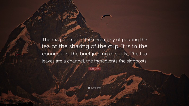 Judy I. Lin Quote: “The magic is not in the ceremony of pouring the tea or the sharing of the cup. It is in the connection, the brief joining of souls. The tea leaves are a channel, the ingredients the signposts.”