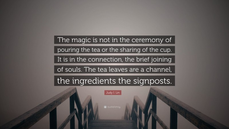 Judy I. Lin Quote: “The magic is not in the ceremony of pouring the tea or the sharing of the cup. It is in the connection, the brief joining of souls. The tea leaves are a channel, the ingredients the signposts.”