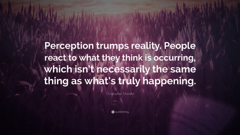 Christopher Manske Quote: “Perception trumps reality. People react to what they think is occurring, which isn’t necessarily the same thing as what’s truly happening.”