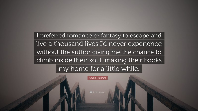 Amelia Hutchins Quote: “I preferred romance or fantasy to escape and live a thousand lives I’d never experience without the author giving me the chance to climb inside their soul, making their books my home for a little while.”