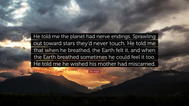 B.R. Yeager Quote: “He told me the planet had nerve endings. Sprawling out toward stars they’d never touch. He told me that when he breathed, the Earth felt it, and when the Earth breathed sometimes he could feel it too. He told me he wished his mother had miscarried.”