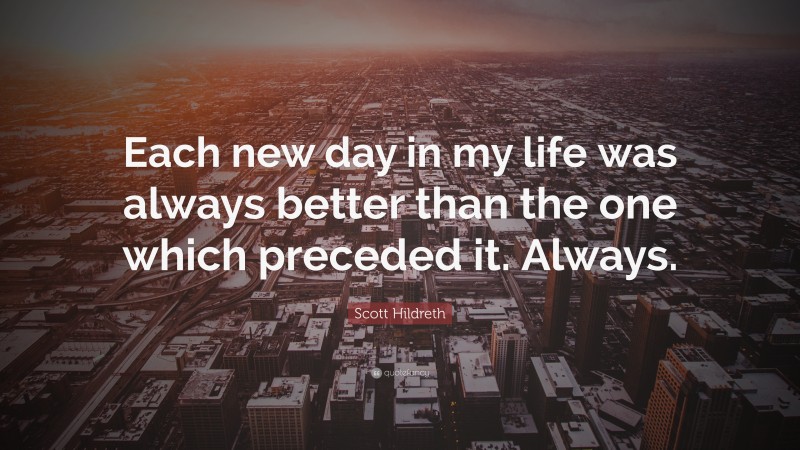 Scott Hildreth Quote: “Each new day in my life was always better than the one which preceded it. Always.”