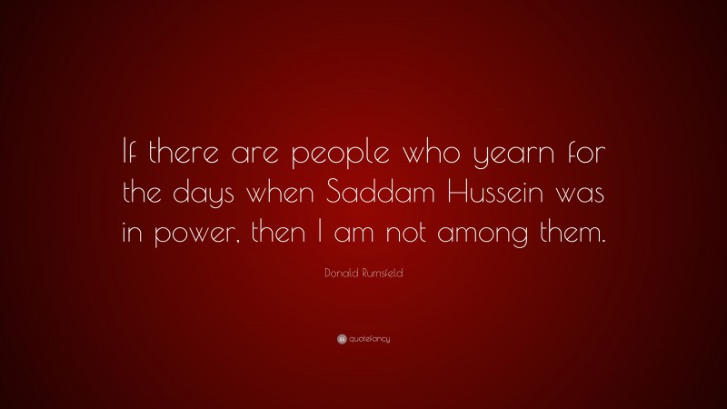 Donald Rumsfeld Quote: “If there are people who yearn for the days when Saddam Hussein was in power, then I am not among them.”