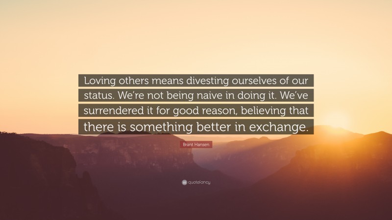 Brant Hansen Quote: “Loving others means divesting ourselves of our status. We’re not being naive in doing it. We’ve surrendered it for good reason, believing that there is something better in exchange.”