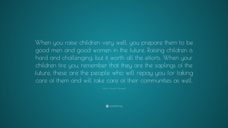Noora Ahmed Alsuwaidi Quote: “When you raise children very well, you prepare them to be good men and good women in the future. Raising children is hard and challenging, but it worth all the efforts. When your children tire you, remember that they are the saplings of the future, these are the people who will repay you for taking care of them and will take care of their communities as well.”
