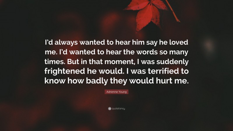 Adrienne Young Quote: “I’d always wanted to hear him say he loved me. I’d wanted to hear the words so many times. But in that moment, I was suddenly frightened he would. I was terrified to know how badly they would hurt me.”