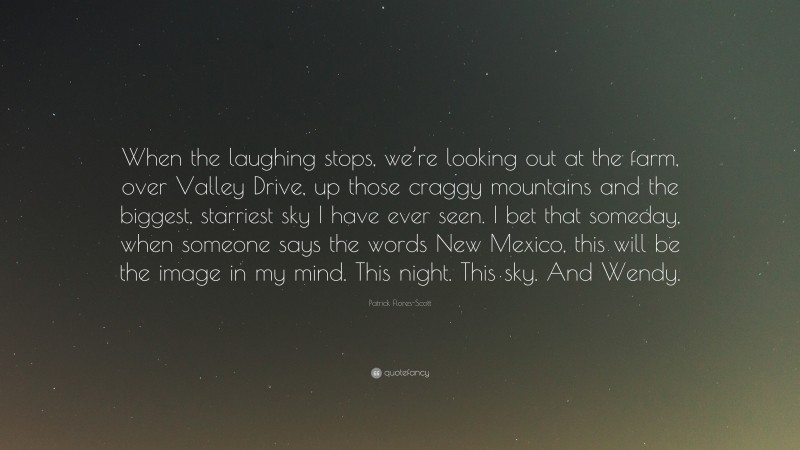 Patrick Flores-Scott Quote: “When the laughing stops, we’re looking out at the farm, over Valley Drive, up those craggy mountains and the biggest, starriest sky I have ever seen. I bet that someday, when someone says the words New Mexico, this will be the image in my mind. This night. This sky. And Wendy.”