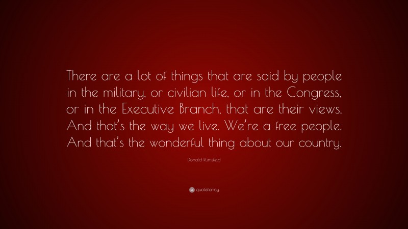Donald Rumsfeld Quote: “There are a lot of things that are said by people in the military, or civilian life, or in the Congress, or in the Executive Branch, that are their views. And that’s the way we live. We’re a free people. And that’s the wonderful thing about our country.”