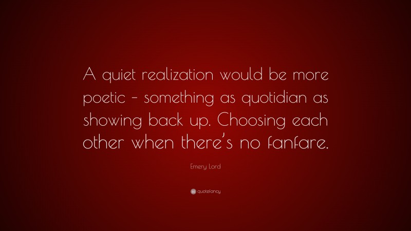 Emery Lord Quote: “A quiet realization would be more poetic – something as quotidian as showing back up. Choosing each other when there’s no fanfare.”