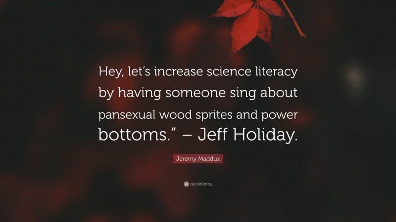 Jeremy Maddux Quote: “Hey, let’s increase science literacy by having someone sing about pansexual wood sprites and power bottoms.” – Jeff Holiday.”