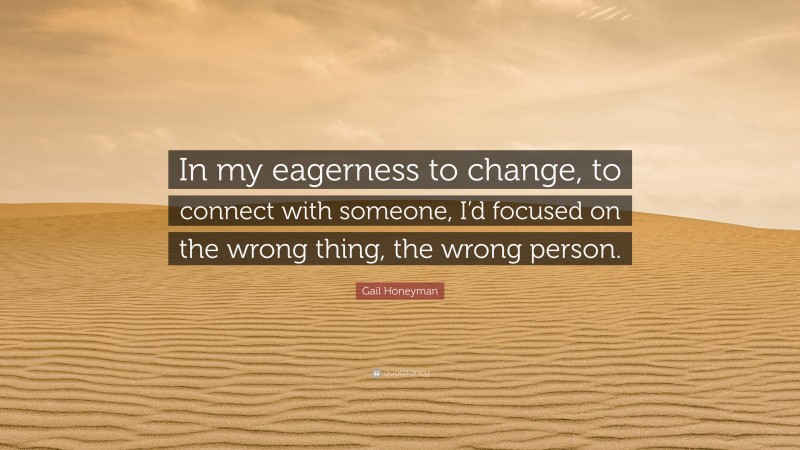 Gail Honeyman Quote: “In my eagerness to change, to connect with someone, I’d focused on the wrong thing, the wrong person.”