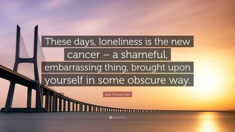 Gail Honeyman Quote: “These days, loneliness is the new cancer – a shameful, embarrassing thing, brought upon yourself in some obscure way.”