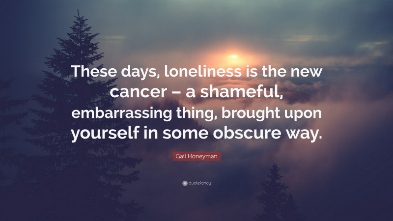 Gail Honeyman Quote: “These days, loneliness is the new cancer – a shameful, embarrassing thing, brought upon yourself in some obscure way.”