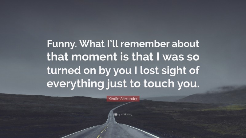 Kindle Alexander Quote: “Funny. What I’ll remember about that moment is that I was so turned on by you I lost sight of everything just to touch you.”