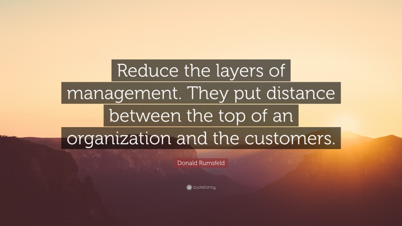 Donald Rumsfeld Quote: “Reduce the layers of management. They put distance between the top of an organization and the customers.”
