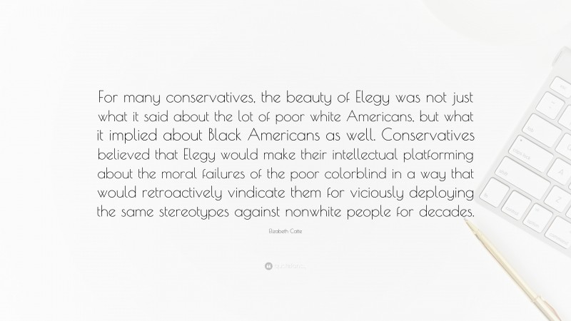 Elizabeth Catte Quote: “For many conservatives, the beauty of Elegy was not just what it said about the lot of poor white Americans, but what it implied about Black Americans as well. Conservatives believed that Elegy would make their intellectual platforming about the moral failures of the poor colorblind in a way that would retroactively vindicate them for viciously deploying the same stereotypes against nonwhite people for decades.”