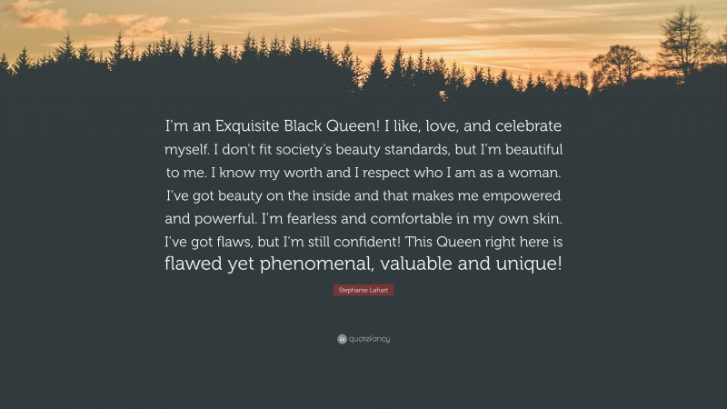 Stephanie Lahart Quote: “I’m an Exquisite Black Queen! I like, love, and celebrate myself. I don’t fit society’s beauty standards, but I’m beautiful to me. I know my worth and I respect who I am as a woman. I’ve got beauty on the inside and that makes me empowered and powerful. I’m fearless and comfortable in my own skin. I’ve got flaws, but I’m still confident! This Queen right here is flawed yet phenomenal, valuable and unique!”