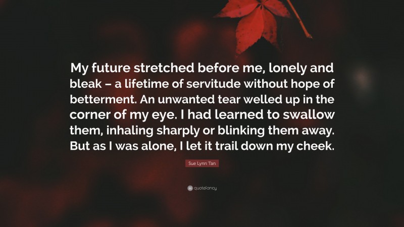 Sue Lynn Tan Quote: “My future stretched before me, lonely and bleak – a lifetime of servitude without hope of betterment. An unwanted tear welled up in the corner of my eye. I had learned to swallow them, inhaling sharply or blinking them away. But as I was alone, I let it trail down my cheek.”