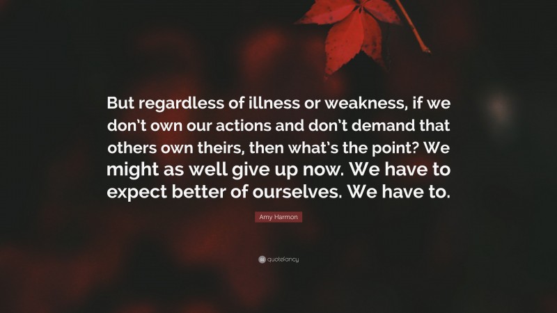 Amy Harmon Quote: “But regardless of illness or weakness, if we don’t own our actions and don’t demand that others own theirs, then what’s the point? We might as well give up now. We have to expect better of ourselves. We have to.”