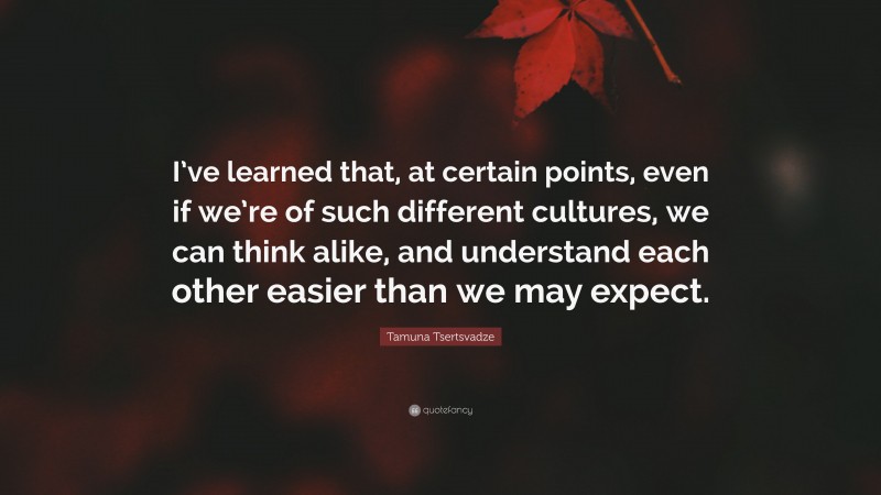 Tamuna Tsertsvadze Quote: “I’ve learned that, at certain points, even if we’re of such different cultures, we can think alike, and understand each other easier than we may expect.”