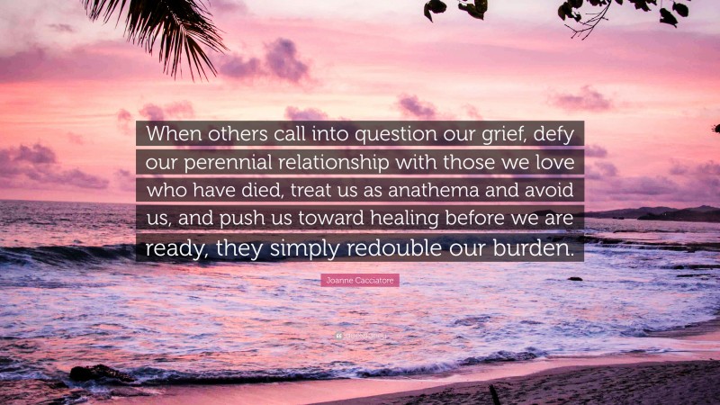 Joanne Cacciatore Quote: “When others call into question our grief, defy our perennial relationship with those we love who have died, treat us as anathema and avoid us, and push us toward healing before we are ready, they simply redouble our burden.”