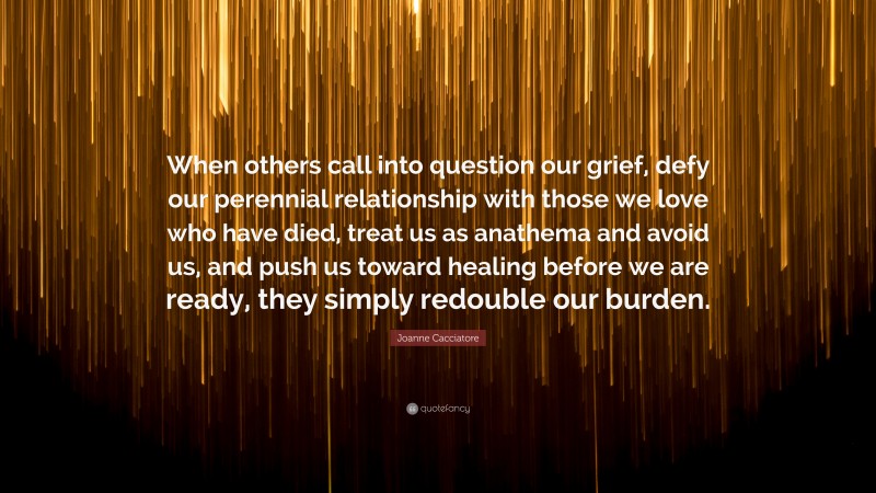 Joanne Cacciatore Quote: “When others call into question our grief, defy our perennial relationship with those we love who have died, treat us as anathema and avoid us, and push us toward healing before we are ready, they simply redouble our burden.”