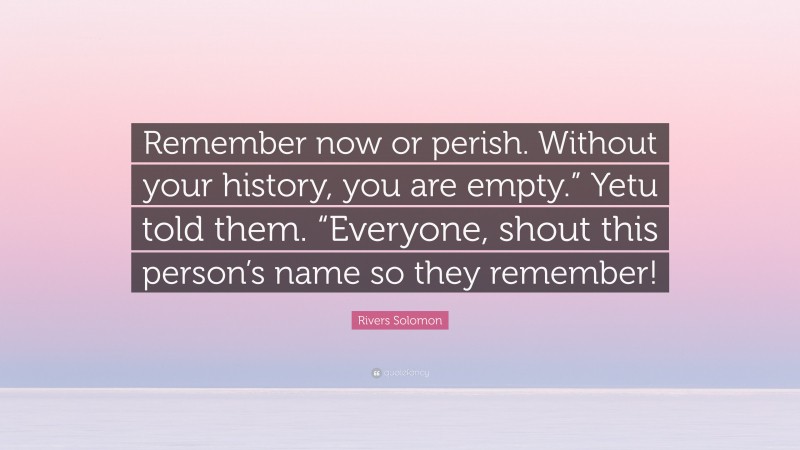 Rivers Solomon Quote: “Remember now or perish. Without your history, you are empty.” Yetu told them. “Everyone, shout this person’s name so they remember!”