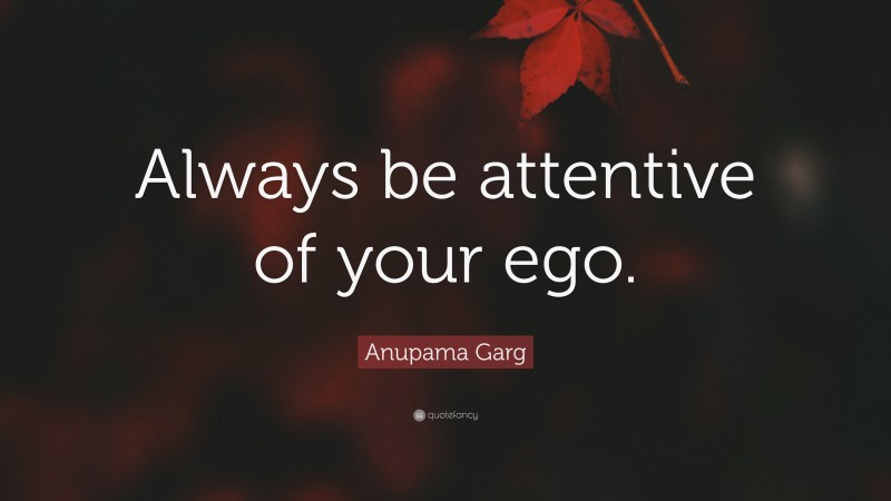 Anupama Garg Quote: “Always be attentive of your ego.”