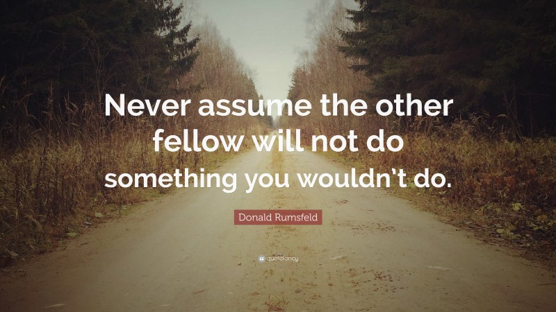 Donald Rumsfeld Quote: “Never assume the other fellow will not do something you wouldn’t do.”