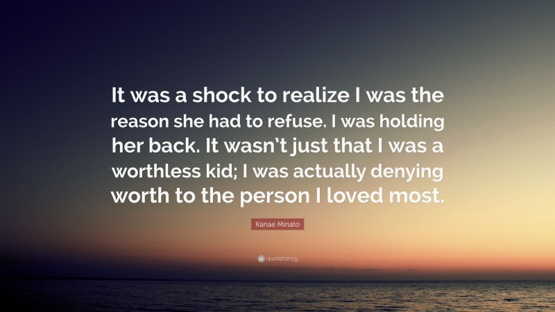 Kanae Minato Quote: “It was a shock to realize I was the reason she had to refuse. I was holding her back. It wasn’t just that I was a worthless kid; I was actually denying worth to the person I loved most.”