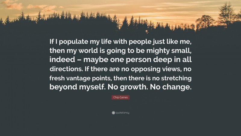 Chip Gaines Quote: “If I populate my life with people just like me, then my world is going to be mighty small, indeed – maybe one person deep in all directions. If there are no opposing views, no fresh vantage points, then there is no stretching beyond myself. No growth. No change.”