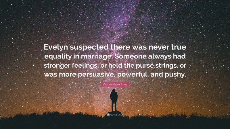 Victoria Helen Stone Quote: “Evelyn suspected there was never true equality in marriage. Someone always had stronger feelings, or held the purse strings, or was more persuasive, powerful, and pushy.”