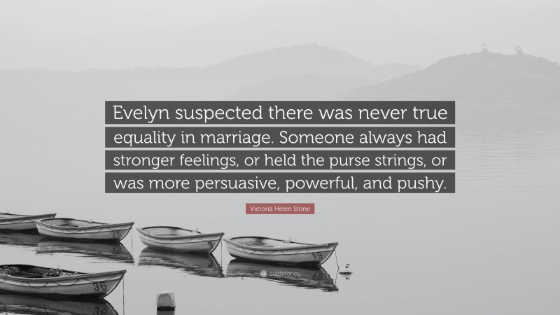 Victoria Helen Stone Quote: “Evelyn suspected there was never true equality in marriage. Someone always had stronger feelings, or held the purse strings, or was more persuasive, powerful, and pushy.”