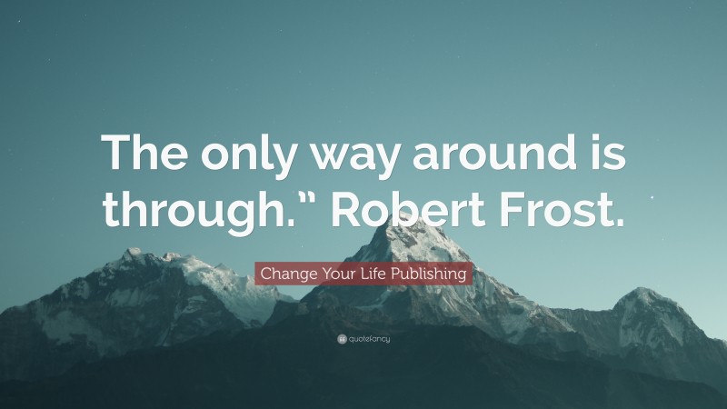 Change Your Life Publishing Quote: “The only way around is through.” Robert Frost.”