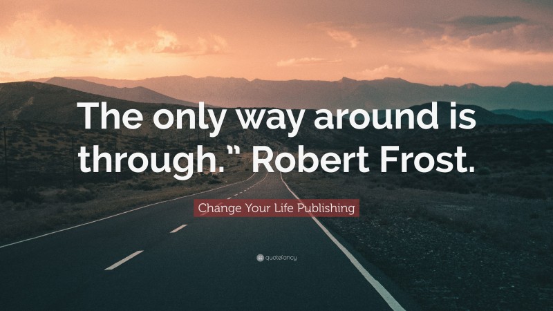 Change Your Life Publishing Quote: “The only way around is through.” Robert Frost.”