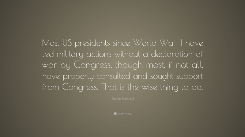 Donald Rumsfeld Quote: “Most US presidents since World War II have led military actions without a declaration of war by Congress, though most, if not all, have properly consulted and sought support from Congress. That is the wise thing to do.”