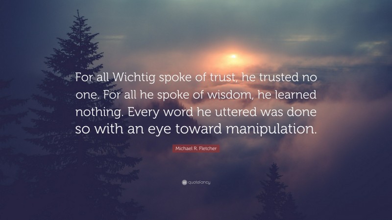 Michael R. Fletcher Quote: “For all Wichtig spoke of trust, he trusted no one. For all he spoke of wisdom, he learned nothing. Every word he uttered was done so with an eye toward manipulation.”