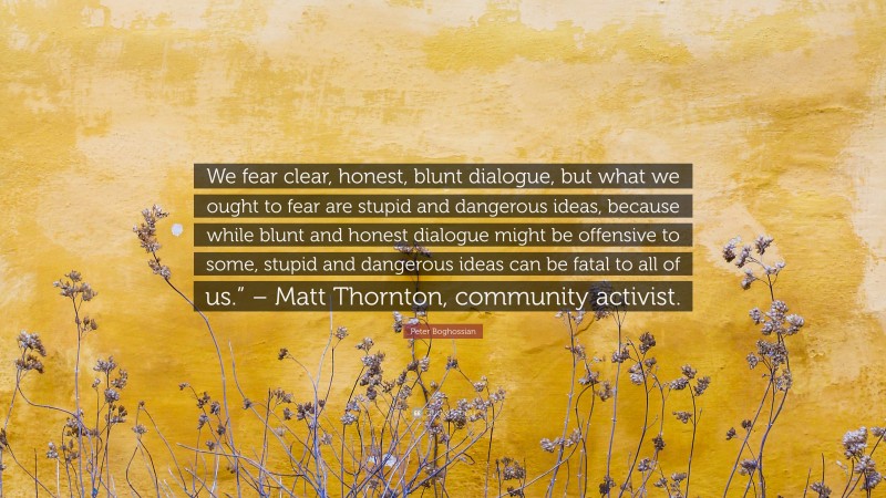 Peter Boghossian Quote: “We fear clear, honest, blunt dialogue, but what we ought to fear are stupid and dangerous ideas, because while blunt and honest dialogue might be offensive to some, stupid and dangerous ideas can be fatal to all of us.” – Matt Thornton, community activist.”