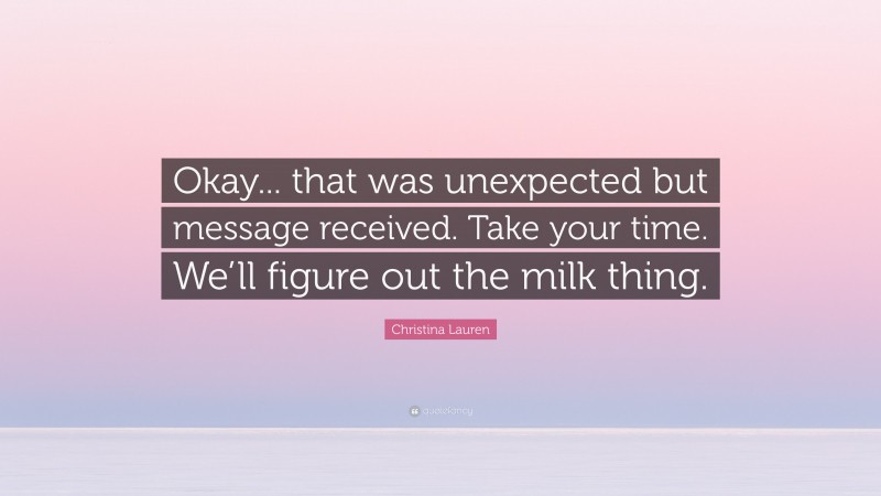Christina Lauren Quote: “Okay... that was unexpected but message received. Take your time. We’ll figure out the milk thing.”
