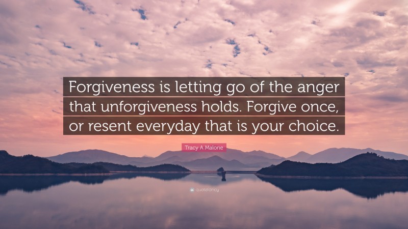 Tracy A Malone Quote: “Forgiveness is letting go of the anger that unforgiveness holds. Forgive once, or resent everyday that is your choice.”