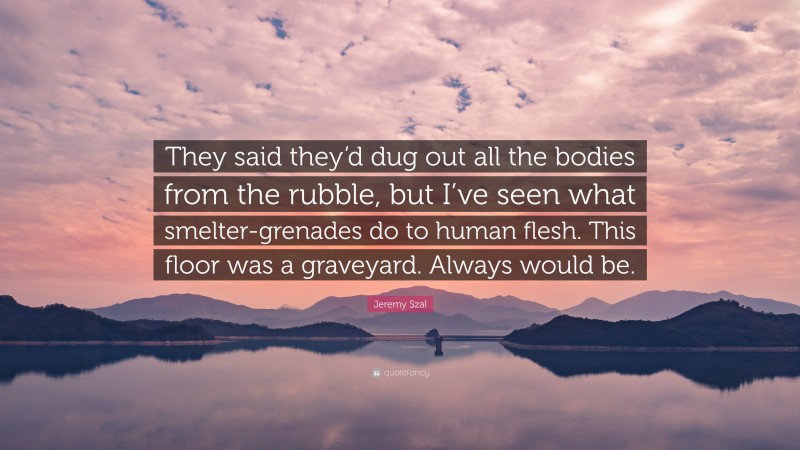 Jeremy Szal Quote: “They said they’d dug out all the bodies from the rubble, but I’ve seen what smelter-grenades do to human flesh. This floor was a graveyard. Always would be.”