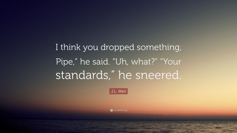 J.L. Weil Quote: “I think you dropped something, Pipe,” he said. “Uh, what?” “Your standards,” he sneered.”