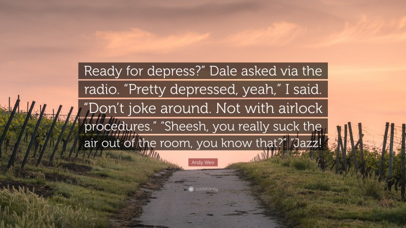 Andy Weir Quote: “Ready for depress?” Dale asked via the radio. “Pretty depressed, yeah,” I said. “Don’t joke around. Not with airlock procedures.” “Sheesh, you really suck the air out of the room, you know that?” “Jazz!”