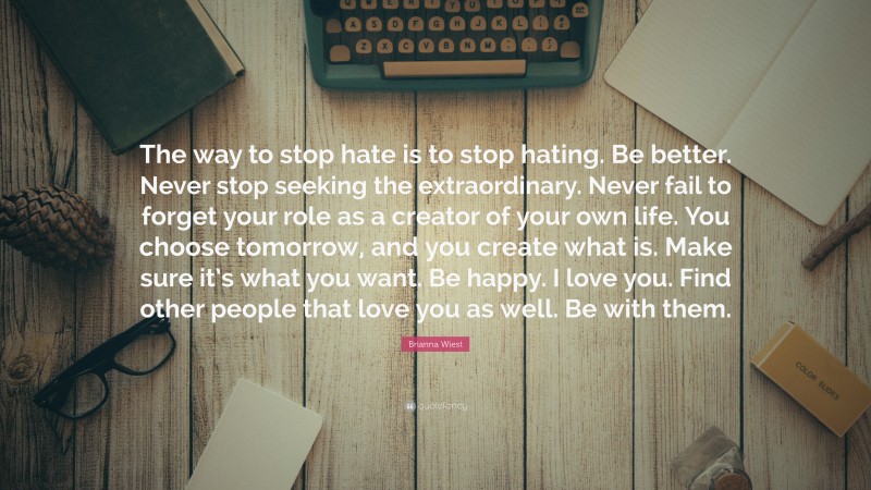 Brianna Wiest Quote: “The way to stop hate is to stop hating. Be better. Never stop seeking the extraordinary. Never fail to forget your role as a creator of your own life. You choose tomorrow, and you create what is. Make sure it’s what you want. Be happy. I love you. Find other people that love you as well. Be with them.”