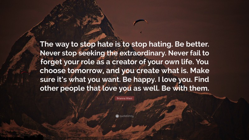 Brianna Wiest Quote: “The way to stop hate is to stop hating. Be better. Never stop seeking the extraordinary. Never fail to forget your role as a creator of your own life. You choose tomorrow, and you create what is. Make sure it’s what you want. Be happy. I love you. Find other people that love you as well. Be with them.”