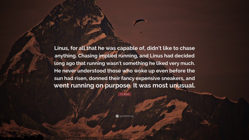 T.J. Klune Quote: “Linus, for all that he was capable of, didn’t like to chase anything. Chasing implied running, and Linus had decided long ago that running wasn’t something he liked very much. He never understood those who woke up even before the sun had risen, donned their fancy expensive sneakers, and went running on purpose. It was most unusual.”