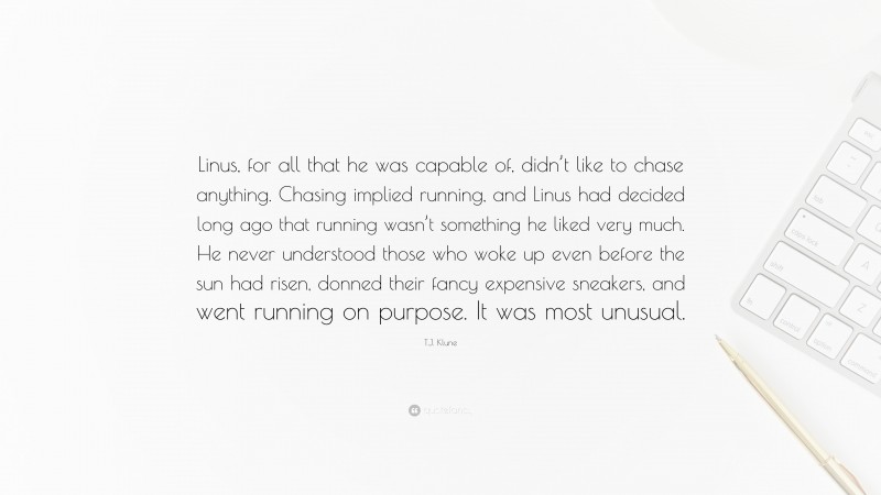 T.J. Klune Quote: “Linus, for all that he was capable of, didn’t like to chase anything. Chasing implied running, and Linus had decided long ago that running wasn’t something he liked very much. He never understood those who woke up even before the sun had risen, donned their fancy expensive sneakers, and went running on purpose. It was most unusual.”