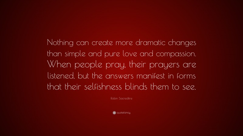 Robin Sacredfire Quote: “Nothing can create more dramatic changes than simple and pure love and compassion. When people pray, their prayers are listened, but the answers manifest in forms that their selfishness blinds them to see.”