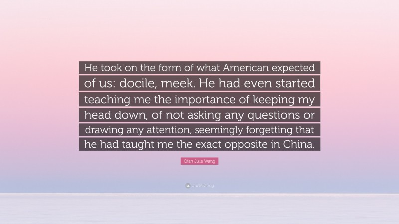 Qian Julie Wang Quote: “He took on the form of what American expected of us: docile, meek. He had even started teaching me the importance of keeping my head down, of not asking any questions or drawing any attention, seemingly forgetting that he had taught me the exact opposite in China.”