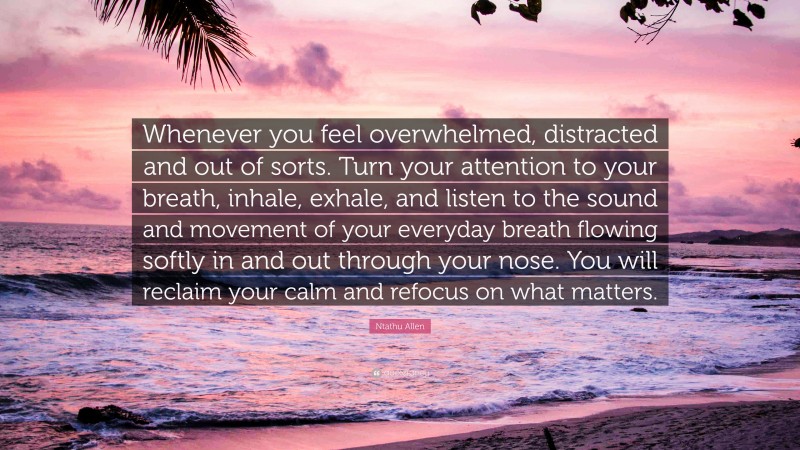 Ntathu Allen Quote: “Whenever you feel overwhelmed, distracted and out of sorts. Turn your attention to your breath, inhale, exhale, and listen to the sound and movement of your everyday breath flowing softly in and out through your nose. You will reclaim your calm and refocus on what matters.”